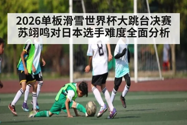 2026单板滑雪世界杯大跳台决赛苏翊鸣对日本选手难度全面分析（kaiyun）